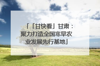「甘快看」甘肃：聚力打造全国寒旱农业发展先行基地