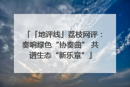 「地评线」荔枝网评：奏响绿色“协奏曲” 共谱生态“新乐章”