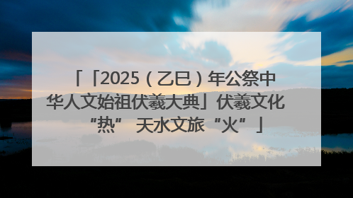 「2025（乙巳）年公祭中华人文始祖伏羲大典」伏羲文化“热” 天水文旅“火”