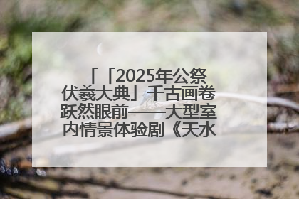 「2025年公祭伏羲大典」千古画卷跃然眼前——大型室内情景体验剧《天水千古秀》演出侧记