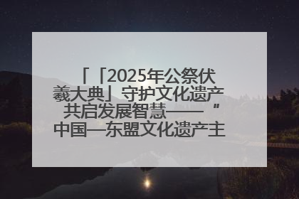 「2025年公祭伏羲大典」守护文化遗产 共启发展智慧——“中国—东盟文化遗产主题对话”侧记