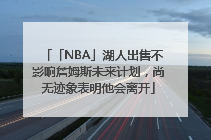 「NBA」湖人出售不影响詹姆斯未来计划，尚无迹象表明他会离开