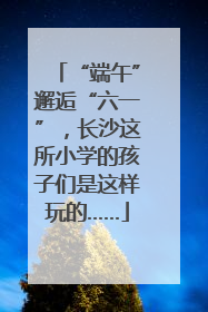 “端午”邂逅“六一”，长沙这所小学的孩子们是这样玩的……