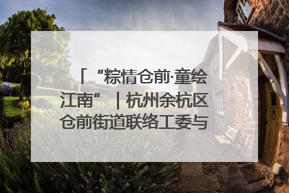 “粽情仓前·童绘江南”｜杭州余杭区仓前街道联络工委与辖区群众共度佳节
