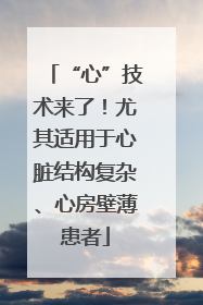 “心”技术来了！尤其适用于心脏结构复杂、心房壁薄患者