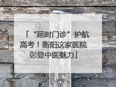 “延时门诊”护航高考！衡阳这家医院彰显中医魅力