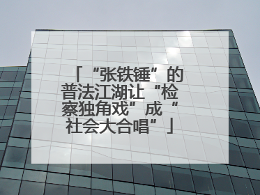 “张铁锤”的普法江湖让“检察独角戏”成“社会大合唱”