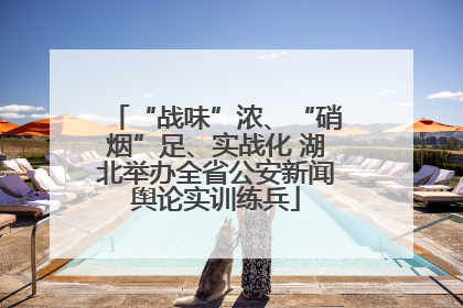 “战味”浓、“硝烟”足、实战化 湖北举办全省公安新闻舆论实训练兵
