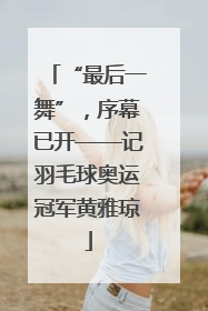 “最后一舞”，序幕已开——记羽毛球奥运冠军黄雅琼