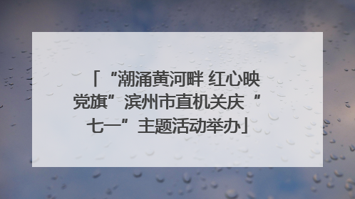 “潮涌黄河畔 红心映党旗”滨州市直机关庆“七一”主题活动举办