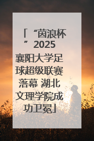 “茵浪杯”2025襄阳大学足球超级联赛落幕 湖北文理学院成功卫冕
