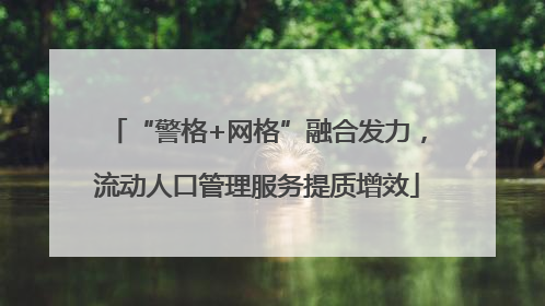 “警格+网格”融合发力，流动人口管理服务提质增效