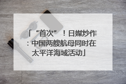 “首次”！日媒炒作：中国两艘航母同时在太平洋海域活动