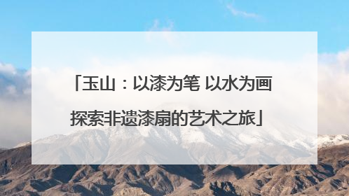 玉山：以漆为笔 以水为画 探索非遗漆扇的艺术之旅