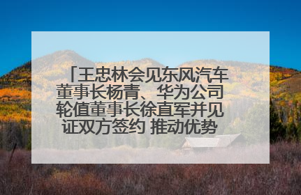 王忠林会见东风汽车董事长杨青、华为公司轮值董事长徐直军并见证双方签约 推动优势互补 实现共赢发展