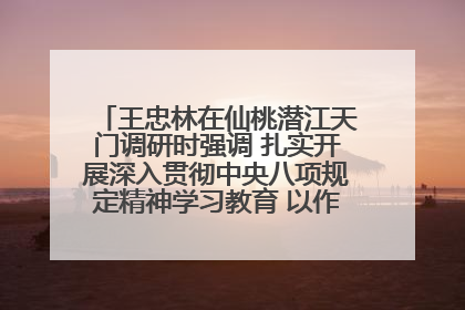 王忠林在仙桃潜江天门调研时强调 扎实开展深入贯彻中央八项规定精神学习教育 以作风建设新成效加快推动高质量发展