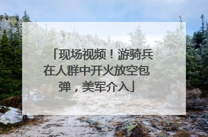 现场视频！游骑兵在人群中开火放空包弹，美军介入