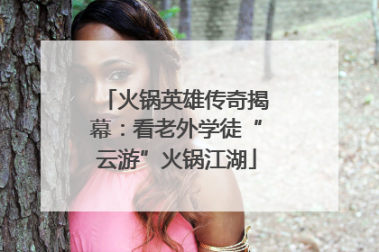 火锅英雄传奇揭幕：看老外学徒“云游”火锅江湖