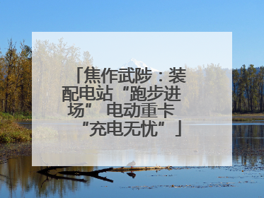 焦作武陟：装配电站“跑步进场” 电动重卡“充电无忧”