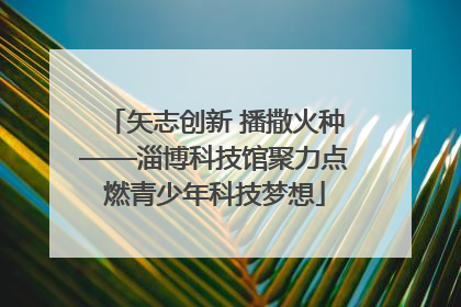 矢志创新 播撒火种——淄博科技馆聚力点燃青少年科技梦想