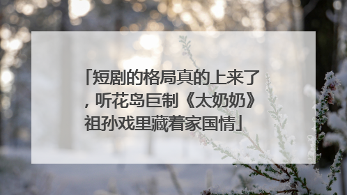 短剧的格局真的上来了，听花岛巨制《太奶奶》祖孙戏里藏着家国情