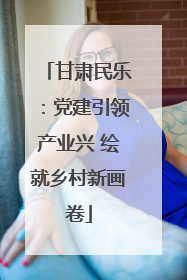 甘肃民乐：党建引领产业兴 绘就乡村新画卷