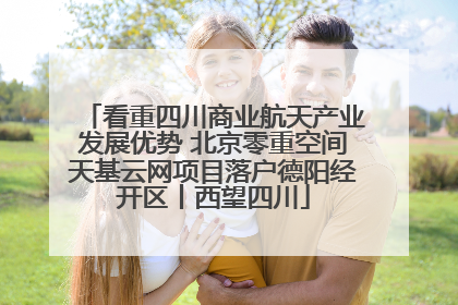 看重四川商业航天产业发展优势 北京零重空间天基云网项目落户德阳经开区丨西望四川