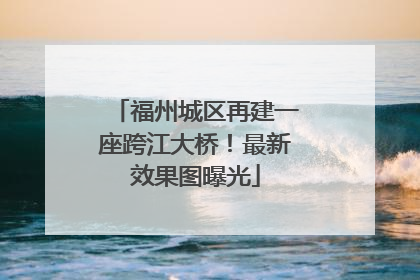 福州城区再建一座跨江大桥！最新效果图曝光