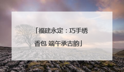 福建永定：巧手绣香包 端午承古韵
