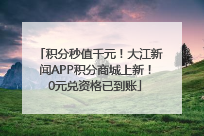 积分秒值千元！大江新闻APP积分商城上新！0元兑资格已到账