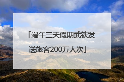 端午三天假期武铁发送旅客200万人次