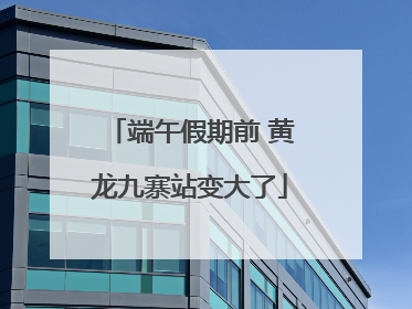 端午假期前 黄龙九寨站变大了