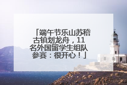 端午节乐山苏稽古镇划龙舟，11名外国留学生组队参赛：很开心！