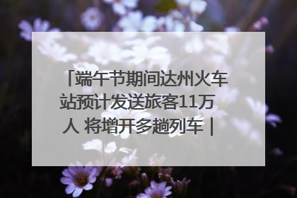 端午节期间达州火车站预计发送旅客11万人 将增开多趟列车｜网络中国节·端午