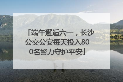 端午邂逅六一，长沙公交公安每天投入800名警力守护平安