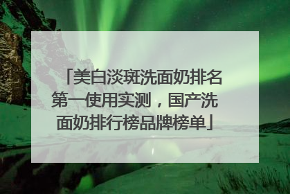 美白淡斑洗面奶排名第一使用实测，国产洗面奶排行榜品牌榜单