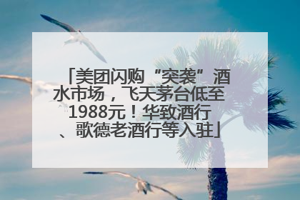 美团闪购“突袭”酒水市场，飞天茅台低至1988元！华致酒行、歌德老酒行等入驻