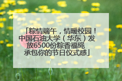 粽情端午，情暖校园！中国石油大学（华东）发放6500份粽香福绳 承包你的节日仪式感