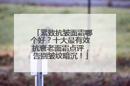 紧致抗皱面霜哪个好？十大最有效抗衰老面霜点评，告别皱纹暗沉！