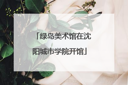 绿岛美术馆在沈阳城市学院开馆