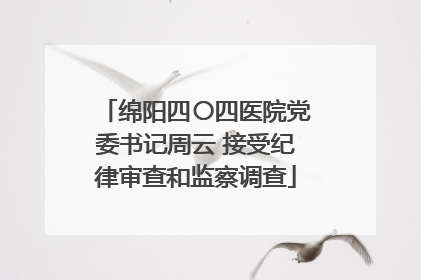 绵阳四〇四医院党委书记周云 接受纪律审查和监察调查