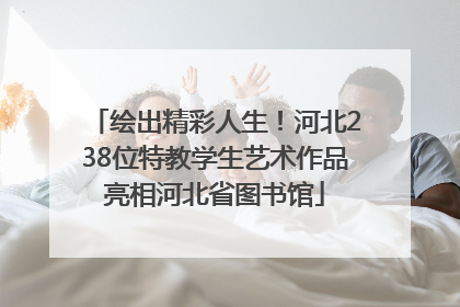 绘出精彩人生！河北238位特教学生艺术作品亮相河北省图书馆