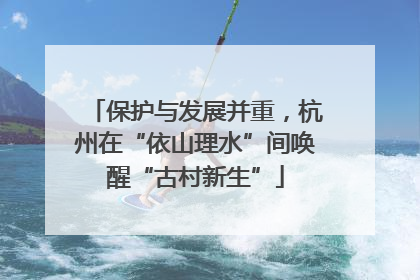 保护与发展并重，杭州在“依山理水”间唤醒“古村新生”