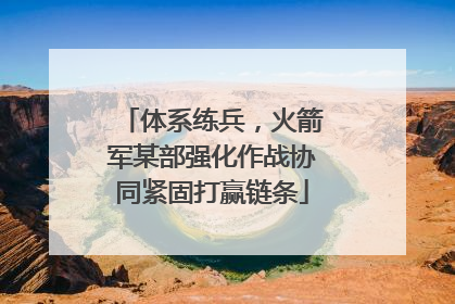 体系练兵，火箭军某部强化作战协同紧固打赢链条