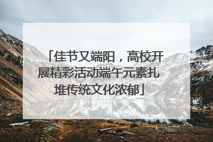 佳节又端阳，高校开展精彩活动端午元素扎堆传统文化浓郁