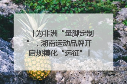 为非洲“量脚定制”，湖南运动品牌开启规模化“远征”