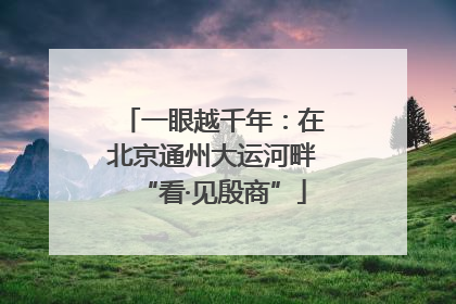 一眼越千年：在北京通州大运河畔“看·见殷商”
