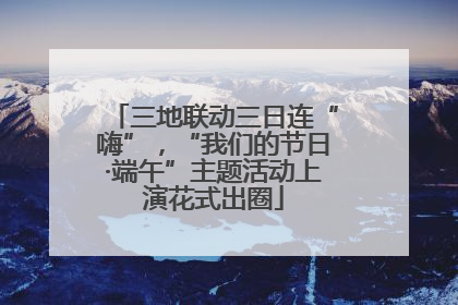 三地联动三日连“嗨”，“我们的节日·端午”主题活动上演花式出圈