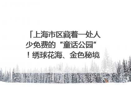 上海市区藏着一处人少免费的“童话公园”！绣球花海、金色秘境……地铁直达→