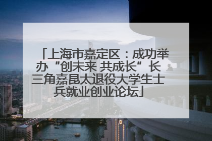 上海市嘉定区：成功举办“创未来 共成长”长三角嘉昆太退役大学生士兵就业创业论坛